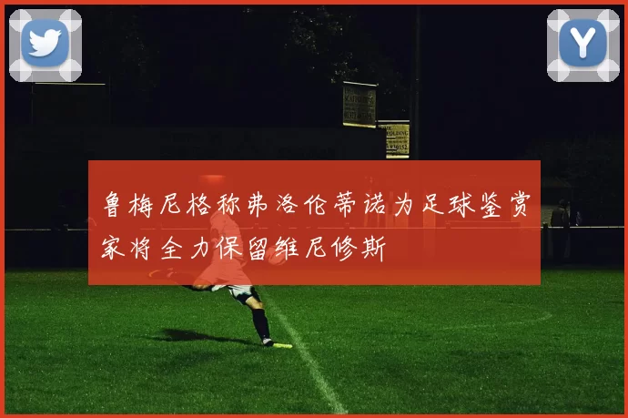 鲁梅尼格称弗洛伦蒂诺为足球鉴赏家将全力保留维尼修斯