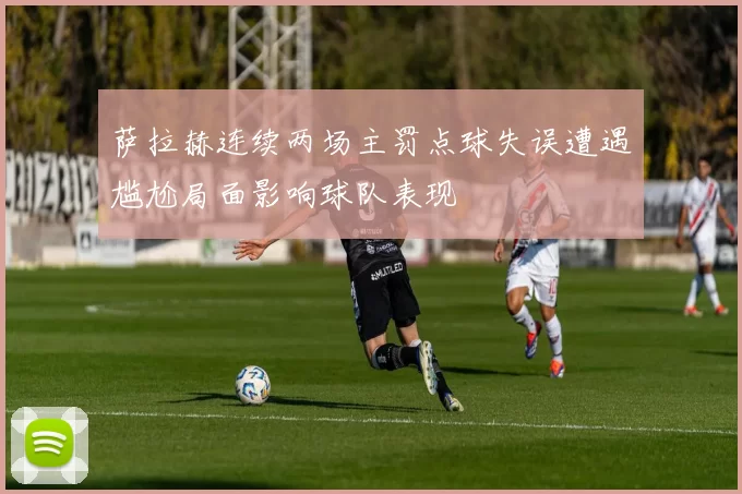 萨拉赫连续两场主罚点球失误遭遇尴尬局面影响球队表现