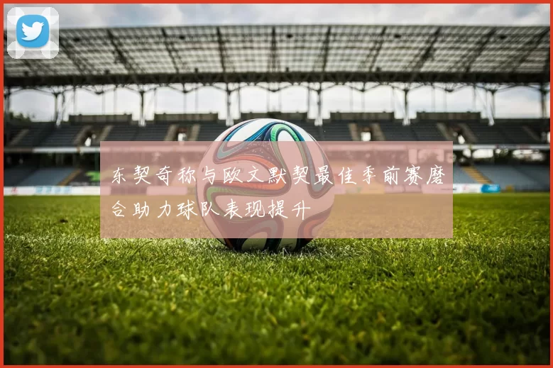 东契奇称与欧文默契最佳季前赛磨合助力球队表现提升