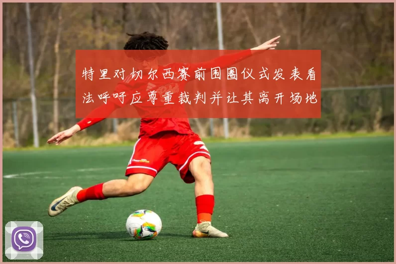 特里对切尔西赛前围圈仪式发表看法呼吁应尊重裁判并让其离开场地
