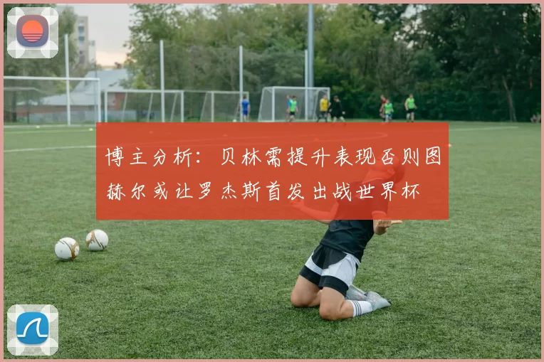 博主分析：贝林需提升表现否则图赫尔或让罗杰斯首发出战世界杯