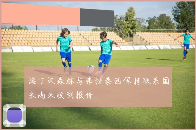 诺丁汉森林与弗拉泰西保持联系国米尚未收到报价