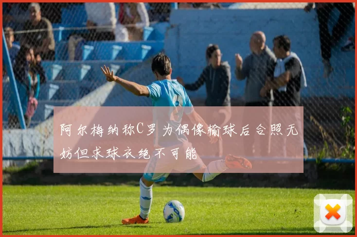 阿尔梅纳称C罗为偶像输球后合照无妨但求球衣绝不可能