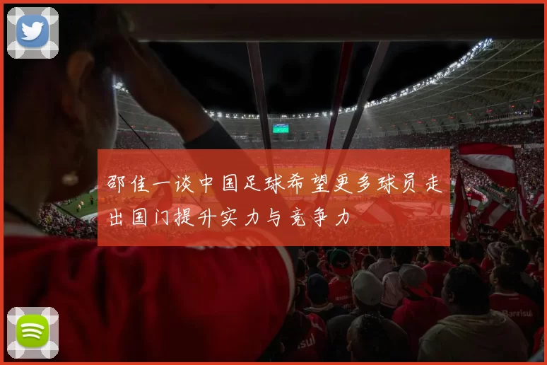 邵佳一谈中国足球希望更多球员走出国门提升实力与竞争力