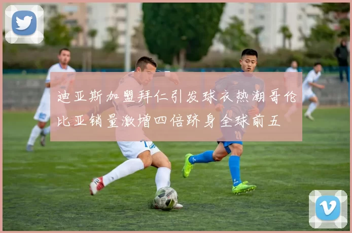 迪亚斯加盟拜仁引发球衣热潮哥伦比亚销量激增四倍跻身全球前五