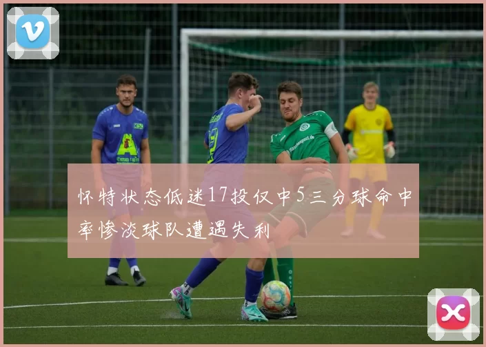 怀特状态低迷17投仅中5三分球命中率惨淡球队遭遇失利