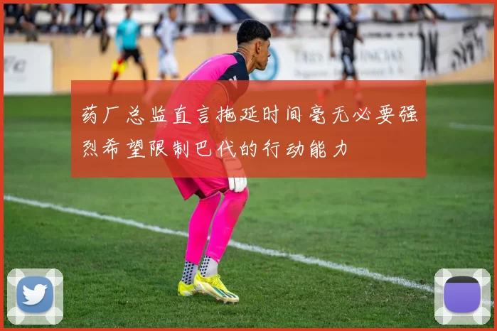 药厂总监直言拖延时间毫无必要强烈希望限制巴代的行动能力