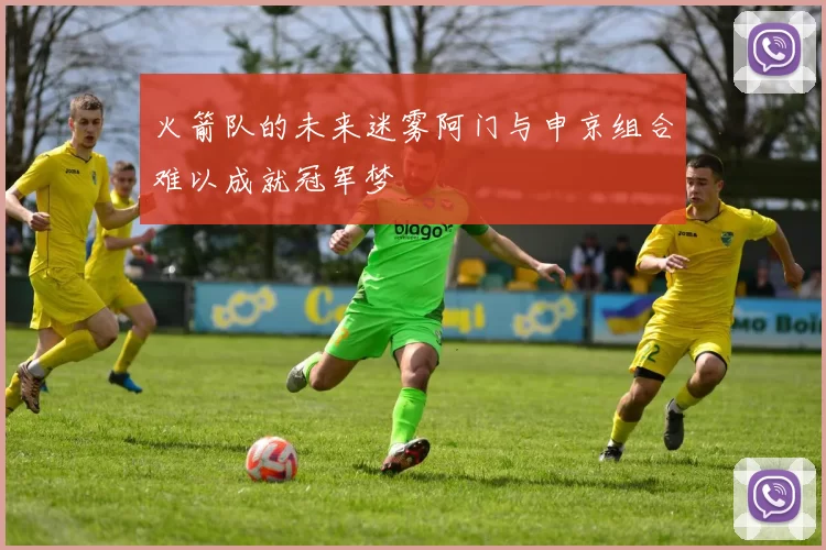 火箭队的未来迷雾阿门与申京组合难以成就冠军梦