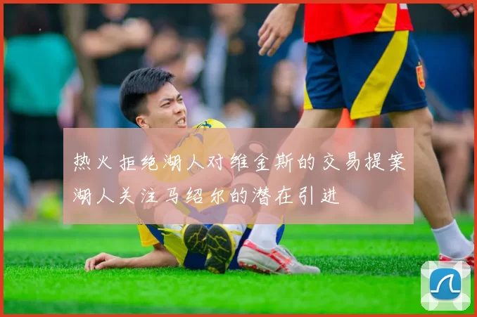 热火拒绝湖人对维金斯的交易提案湖人关注马绍尔的潜在引进