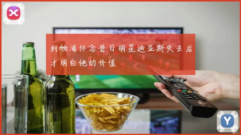 利物浦怀念昔日明星迪亚斯失去后才明白他的价值