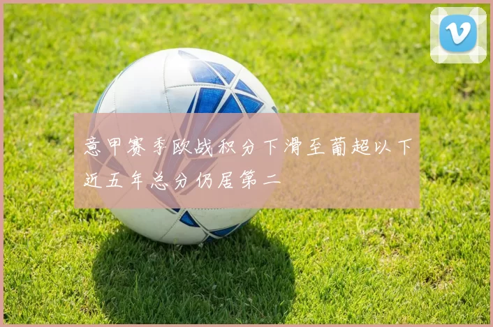意甲赛季欧战积分下滑至葡超以下近五年总分仍居第二