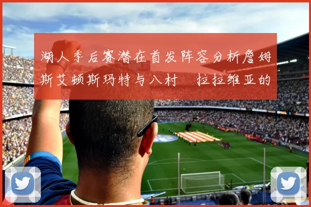 湖人季后赛潜在首发阵容分析詹姆斯艾顿斯玛特与八村塁拉拉维亚的组合前景